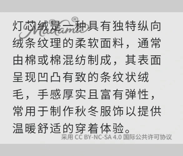 灯芯绒是一种具有独特纵向绒条纹理的柔软面料，通常由棉或棉混纺制成，其表面呈现凹凸有致的条纹状绒毛，手感厚实且富有弹性，常用于制作秋冬服饰以提供温暖舒适的穿着体验。